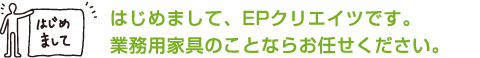 はじめまして、EPクリエイツです。業務用家具のことならお任せください。